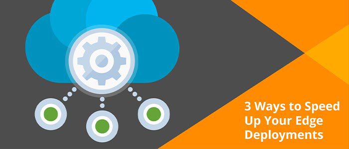 3 Ways To Speed Up Your Edge Deployments